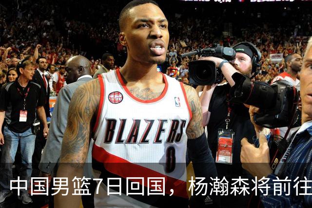 中国男篮7日回国，杨瀚森将前往美国参加夏季联赛